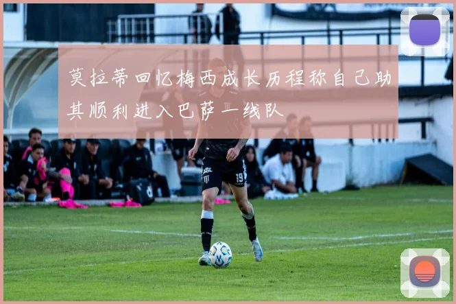 莫拉蒂回忆梅西成长历程称自己助其顺利进入巴萨一线队