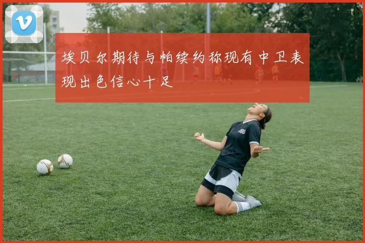 埃贝尔期待与帕续约称现有中卫表现出色信心十足