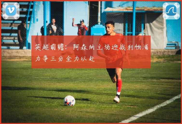 英超前瞻：阿森纳主场迎战利物浦力争三分全力以赴