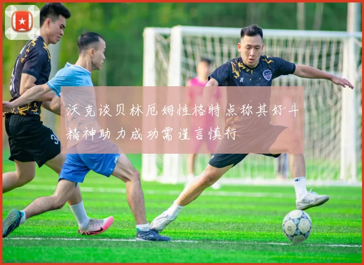 沃克谈贝林厄姆性格特点称其好斗精神助力成功需谨言慎行