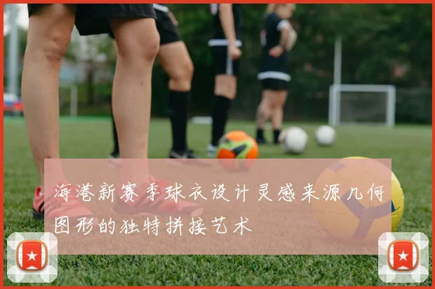海港新赛季球衣设计灵感来源几何图形的独特拼接艺术