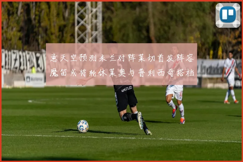 意天空预测米兰对阵莱切首发阵容魔笛或将轮休莱奥与普利西奇搭档出战