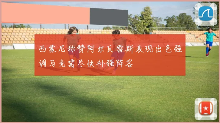 西蒙尼称赞阿尔瓦雷斯表现出色强调马竞需尽快补强阵容