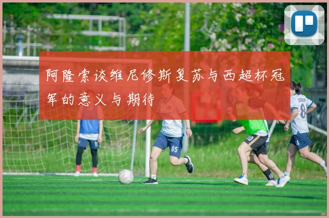 阿隆索谈维尼修斯复苏与西超杯冠军的意义与期待