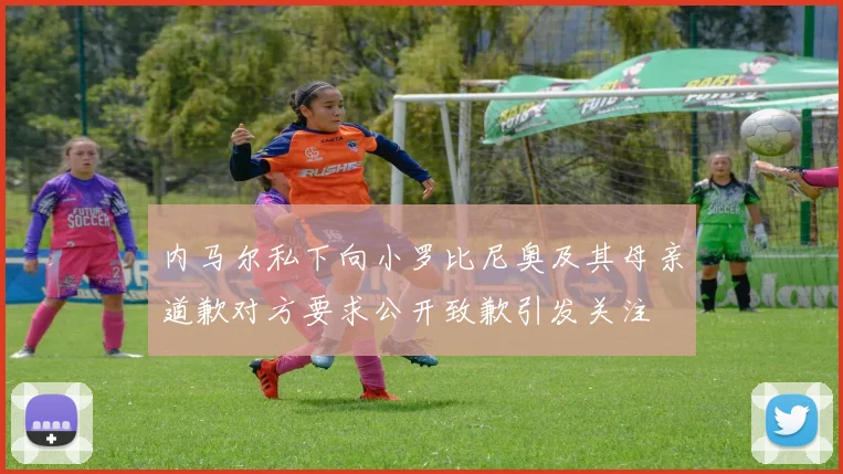 内马尔私下向小罗比尼奥及其母亲道歉对方要求公开致歉引发关注