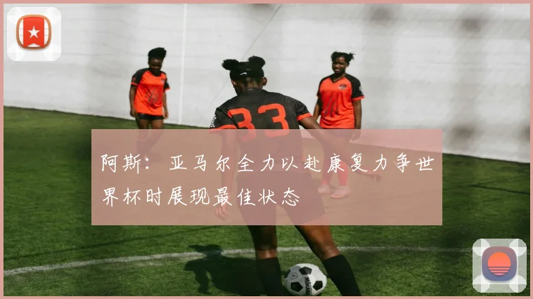 阿斯：亚马尔全力以赴康复力争世界杯时展现最佳状态
