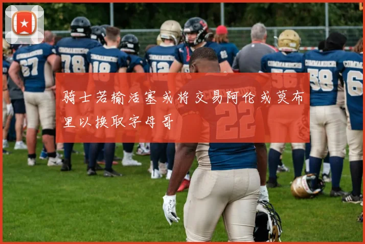 骑士若输活塞或将交易阿伦或莫布里以换取字母哥