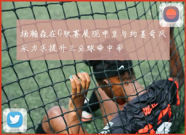 杨瀚森在G联赛展现申京与约基奇风采力求提升三分球命中率