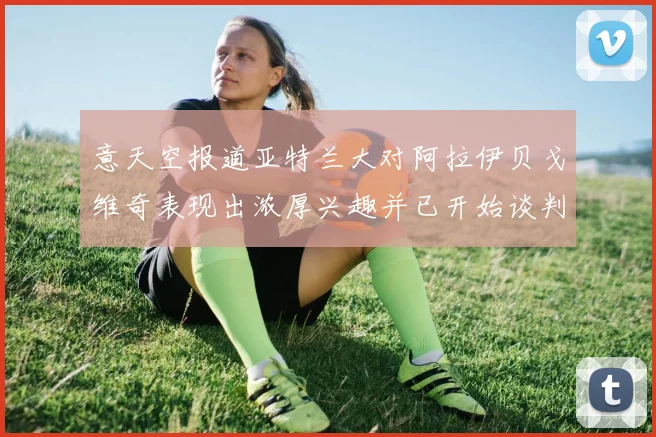 意天空报道亚特兰大对阿拉伊贝戈维奇表现出浓厚兴趣并已开始谈判