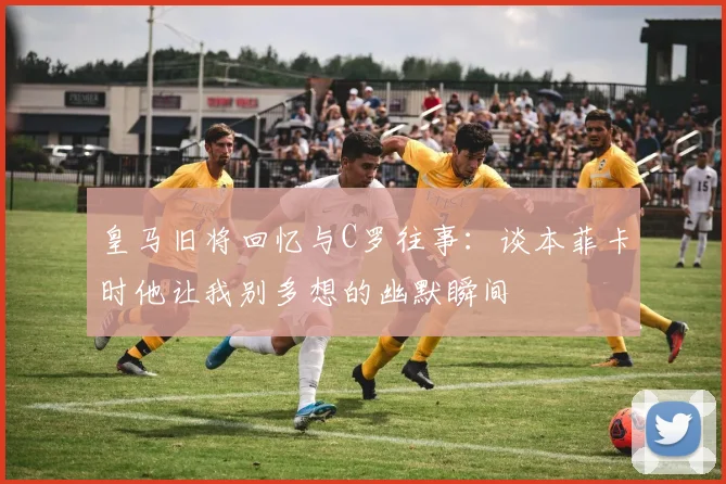 皇马旧将回忆与C罗往事：谈本菲卡时他让我别多想的幽默瞬间