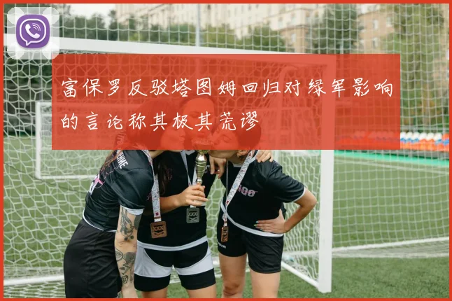 富保罗反驳塔图姆回归对绿军影响的言论称其极其荒谬