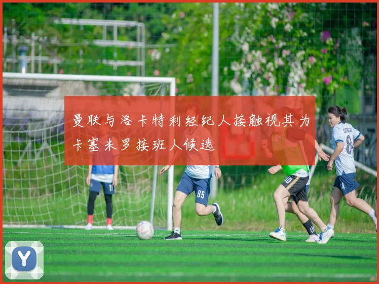 曼联与洛卡特利经纪人接触视其为卡塞米罗接班人候选