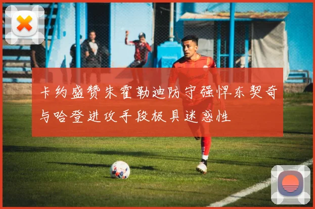 卡约盛赞朱霍勒迪防守强悍东契奇与哈登进攻手段极具迷惑性