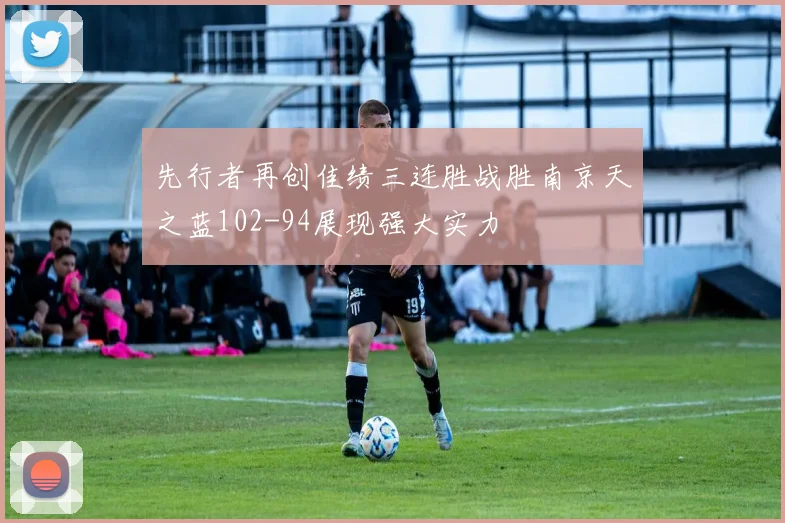 先行者再创佳绩三连胜战胜南京天之蓝102-94展现强大实力